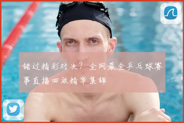 错过精彩对决？全网最全乒乓球赛事直播回放精华集锦
