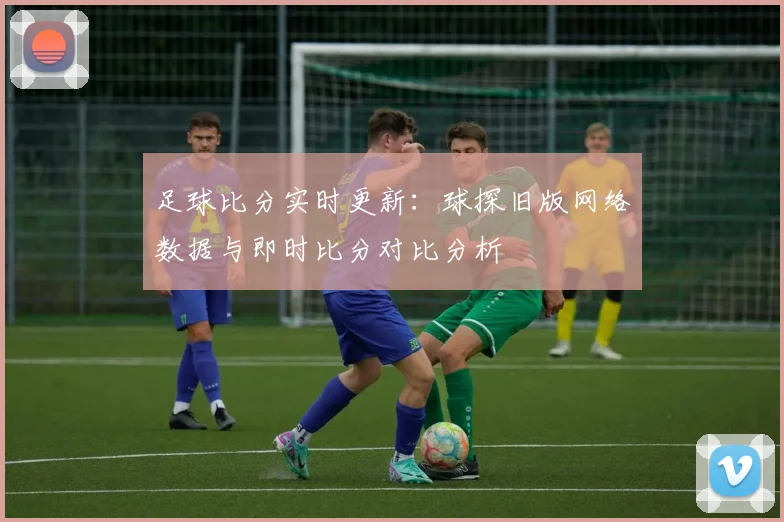 足球比分实时更新：球探旧版网络数据与即时比分对比分析