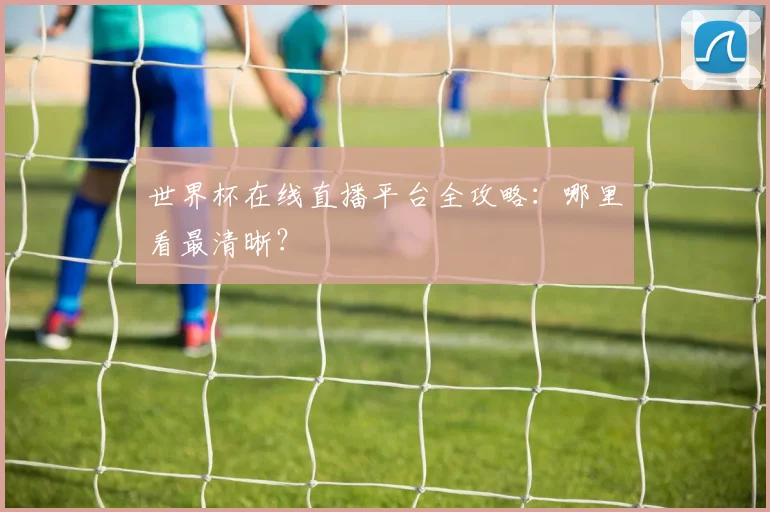 世界杯在线直播平台全攻略：哪里看最清晰？